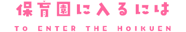 保育園、認定こども園に入るには TO ENTER THE HOIKUEN