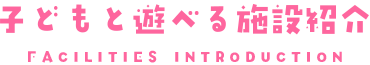 子どもと遊べる施設紹介 FACILITIES INTRODUCTION